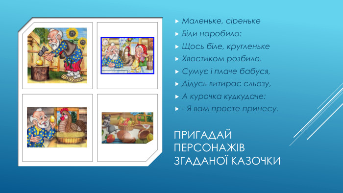 Пригадай персонажів згаданої казочки. Маленьке, сіреньке. Біди наробило: Щось біле, кругленьке. Хвостиком розбило. Сумує і плаче бабуся,Дідусь витирає сльозу,А курочка кудкудаче:- Я вам просте принесу.
