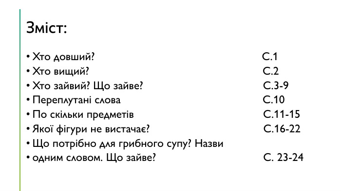 Зміст: Хто довший? С.1 Хто вищий? С.2 Хто зайвий? Що зайве? С.3-9 Переплутані слова С.10 По скільки предметів С.11-15 Якої фігури не вистачає? С.16-22 Що потрібно для грибного супу? Назви одним словом. Що зайве? С. 23-24