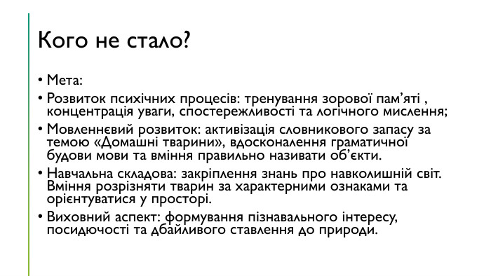 Кого не стало?Мета: Розвиток психічних процесів: тренування зорової пам’яті , концентрація уваги, спостережливості та логічного мислення;Мовленнєвий розвиток: активізація словникового запасу за темою «Домашні тварини», вдосконалення граматичної будови мови та вміння правильно називати об’єкти. Навчальна складова: закріплення знань про навколишній світ. Вміння розрізняти тварин за характерними ознаками та орієнтуватися у просторі. Виховний аспект: формування пізнавального інтересу, посидючості та дбайливого ставлення до природи.