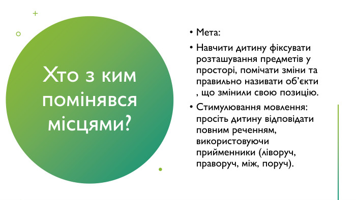 Хто з ким помінявся місцями?Мета: Навчити дитину фіксувати розташування предметів у просторі, помічати зміни та правильно називати об’єкти , що змінили свою позицію. Стимулювання мовлення: просіть дитину відповідати повним реченням, використовуючи прийменники (ліворуч, праворуч, між, поруч).