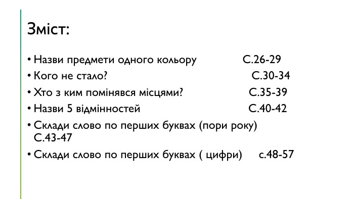 Зміст: Назви предмети одного кольору С.26-29 Кого не стало? С.30-34 Хто з ким помінявся місцями? С.35-39 Назви 5 відмінностей С.40-42 Склади слово по перших буквах (пори року) С.43-47 Склади слово по перших буквах ( цифри) с.48-57