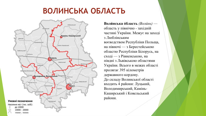 ВОЛИНСЬКА ОБЛАСТЬВоли́нська о́бласть (Воли́нь) —область у північно - західній частині України. Межує на заході з Люблінським воєводством Республіки Польща, на півночі — з Берестейською областю Республіки Білорусь, на сході — з Рівненською, на півдні з Львівською областями України. Всього в межах області пролягає 395 кілометрів державного кордону. До складу Волинської області входить 4 райони: Луцький, Володимирський, Камінь-Каширський і Ковельський райони.
