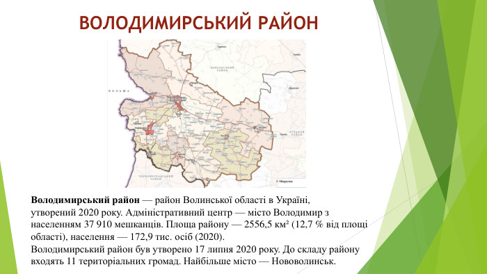 ВОЛОДИМИРСЬКИЙ РАЙОНВолодимирський район — район Волинської області в Україні, утворений 2020 року. Адміністративний центр — місто Володимир з населенням 37 910 мешканців. Площа району — 2556,5 км² (12,7 % від площі області), населення — 172,9 тис. осіб (2020). Володимирський район був утворено 17 липня 2020 року. До складу району входять 11 територіальних громад. Найбільше місто — Нововолинськ.
