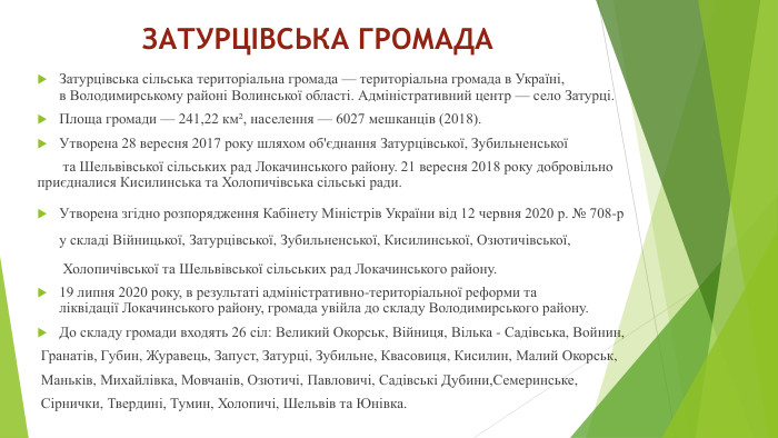 ЗАТУРЦІВСЬКА ГРОМАДАЗатурцівська сільська територіальна громада — територіальна громада в Україні, в Володимирському районі Волинської області. Адміністративний центр — село Затурці. Площа громади — 241,22 км², населення — 6027 мешканців (2018). Утворена 28 вересня 2017 року шляхом об'єднання Затурцівської, Зубильненської  та Шельвівської сільських рад Локачинського району. 21 вересня 2018 року добровільно приєдналися Кисилинська та Холопичівська сільські ради. Утворена згідно розпорядження Кабінету Міністрів України від 12 червня 2020 р. № 708-р у складі Війницької, Затурцівської, Зубильненської, Кисилинської, Озютичівської,  Холопичівської та Шельвівської сільських рад Локачинського району.19 липня 2020 року, в результаті адміністративно-територіальної реформи та ліквідації Локачинського району, громада увійла до складу Володимирського району. До складу громади входять 26 сіл: Великий Окорськ, Війниця, Вілька - Садівська, Войнин, Гранатів, Губин, Журавець, Запуст, Затурці, Зубильне, Квасовиця, Кисилин, Малий Окорськ, Маньків, Михайлівка, Мовчанів, Озютичі, Павловичі, Садівські Дубини,Семеринське, Сірнички, Твердині, Тумин, Холопичі, Шельвів та Юнівка.