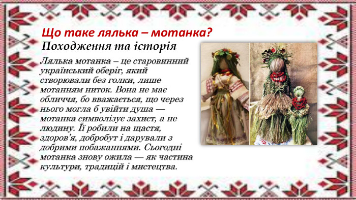 Що таке лялька – мотанка?Походження та історія. Лялька мотанка – це старовинний український оберіг, який створювали без голки, лише мотанням ниток. Вона не має обличчя, бо вважається, що через нього могла б увійти душа — мотанка символізує захист, а не людину. Її робили на щастя, здоров’я, добробут і дарували з добрими побажаннями. Сьогодні мотанка знову ожила — як частина культури, традицій і мистецтва.