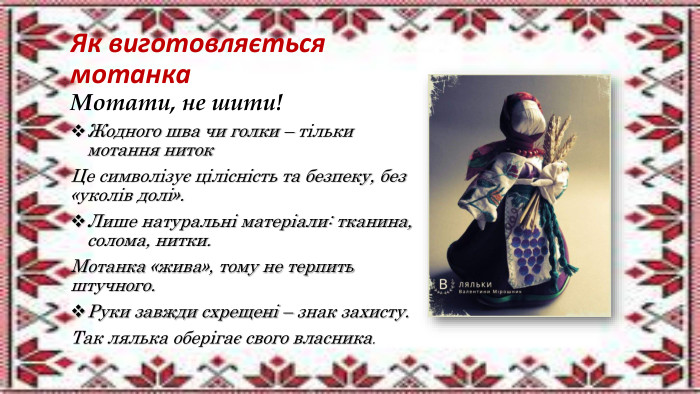 Як виготовляється мотанка. Мотати, не шити!Жодного шва чи голки – тільки мотання ниток. Це символізує цілісність та безпеку, без «уколів долі». Лише натуральні матеріали: тканина, солома, нитки. Мотанка «жива», тому не терпить штучного. Руки завжди схрещені – знак захисту. Так лялька оберігає свого власника.