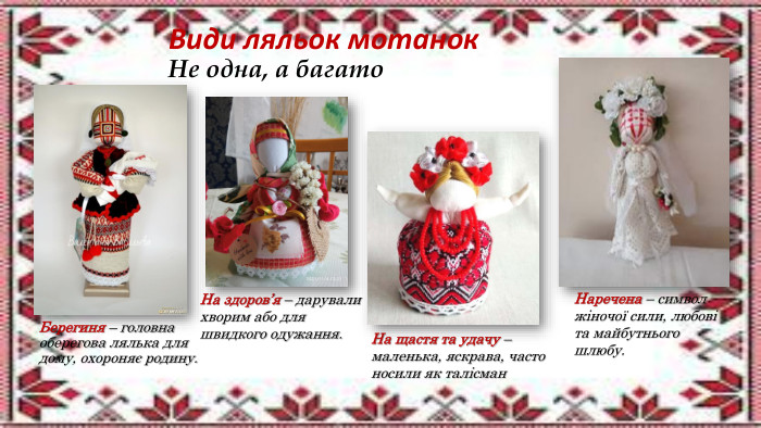 Види ляльок мотанок. Не одна, а багато. Берегиня – головна оберегова лялька для дому, охороняє родину. На здоров’я – дарували хворим або для швидкого одужання. На щастя та удачу – маленька, яскрава, часто носили як талісман. Наречена – символ жіночої сили, любові та майбутнього шлюбу.
