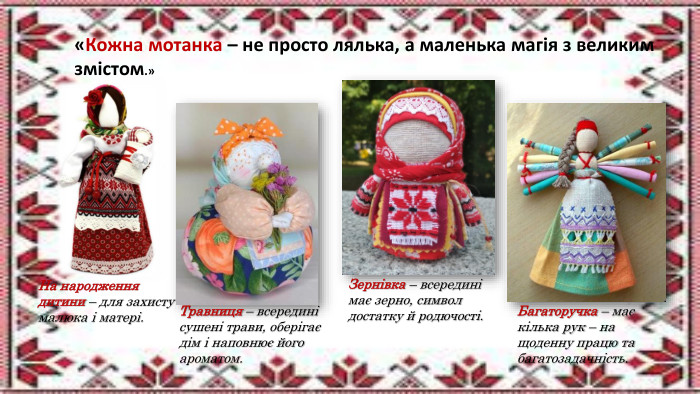 На народження дитини – для захисту малюка і матері. Травниця – всередині сушені трави, оберігає дім і наповнює його ароматом. Зернівка – всередині має зерно, символ достатку й родючості. Багаторучка – має кілька рук – на щоденну працю та багатозадачність.«Кожна мотанка – не просто лялька, а маленька магія з великим змістом.»