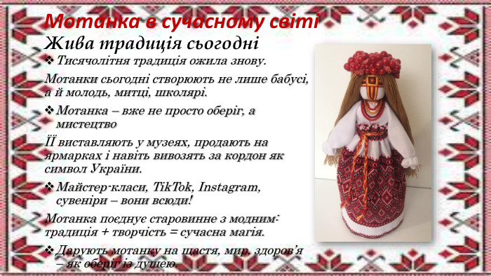 Мотанка в сучасному світіЖива традиція сьогодніТисячолітня традиція ожила знову. Мотанки сьогодні створюють не лише бабусі, а й молодь, митці, школярі. Мотанка – вже не просто оберіг, а мистецтвоЇЇ виставляють у музеях, продають на ярмарках і навіть вивозять за кордон як символ України. Майстер-класи, Tik. Tok, Instagram, сувеніри – вони всюди!Мотанка поєднує старовинне з модним: традиція + творчість = сучасна магія. Дарують мотанку на щастя, мир, здоров’я – як оберіг із душею.