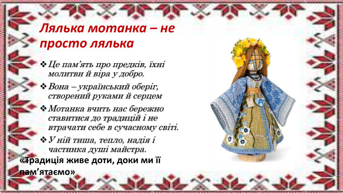 Лялька мотанка – не просто лялька. Це пам’ять про предків, їхні молитви й віра у добро. Вона – український оберіг, створений руками й серцем. Мотанка вчить нас бережно ставитися до традицій і не втрачати себе в сучасному світі. У ній тиша, тепло, надія і частинка душі майстра.«Традиція живе доти, доки ми її пам’ятаємо»