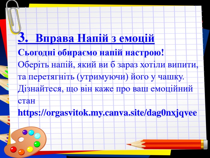 Заголовок слайда 3.  Вправа Напій з емоцій  Сьогодні обираємо напій настрою!  Оберіть напій, який ви б зараз хотіли випити, та перетягніть (утримуючи) його у чашку. Дізнайтеся, що він каже про ваш емоційний стан  https://orgasvitok.my.canva.site/dag0nxjqvee 