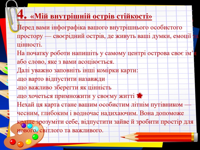 Заголовок слайда 4. «Мій внутрішній острів стійкості» Перед вами інфографіка вашого внутрішнього особистого простору — своєрідний острів, де живуть ваші думки, емоції та цінності. На початку роботи напишіть у самому центрі острова своє ім’я або слово, яке з вами асоціюється. Далі уважно заповніть інші комірки карти: що варто відпустити назавжди  що важливо зберегти як цінність   що хочеться примножити у своєму житті &#xd83c&#xdf1f Нехай ця карта стане вашим особистим літнім путівником — чесним, глибоким і водночас надихаючим. Вона допоможе краще зрозуміти себе, відпустити зайве й зробити простір для нового, світлого та важливого. 