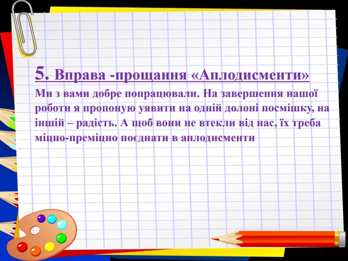 Заголовок слайда 5. Вправа -прощання «Аплодисменти» Ми з вами добре попрацювали. На завершення нашої роботи я пропоную уявити на одній долоні посмішку, на іншій – радість. А щоб вони не втекли від нас, їх треба міцно-преміцно поєднати в аплодисменти 