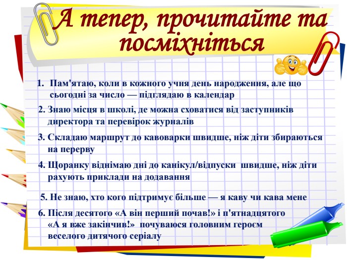 А тепер, прочитайте та посміхніться Пам'ятаю, коли в кожного учня день народження, але що сьогодні за число — підглядаю в календар   2. Знаю місця в школі, де можна сховатися від заступників        директора та перевірок журналів 3. Складаю маршрут до кавоварки швидше, ніж діти збираються          на перерву. 4. Щоранку віднімаю дні до канікул/відпуски  швидше, ніж діти      рахують приклади на додавання 5. Не знаю, хто кого підтримує більше — я каву чи кава мене 6. Після десятого «А він перший почав!» і п'ятнадцятого      «А я вже закінчив!»  почуваюся головним героєм       веселого дитячого серіалу 