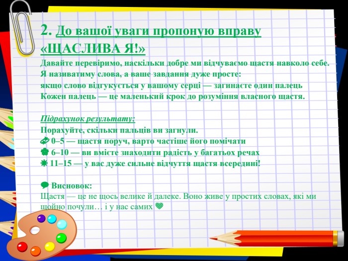 Заголовок слайда 2. До вашої уваги пропоную вправу «ЩАСЛИВА Я!» Давайте перевіримо, наскільки добре ми відчуваємо щастя навколо себе. Я називатиму слова, а ваше завдання дуже просте: якщо слово відгукується у вашому серці — загинаєте один палець  Кожен палець — це маленький крок до розуміння власного щастя.  Підрахунок результату: Порахуйте, скільки пальців ви загнули. &#xd83d&#xdcab 0–5 — щастя поруч, варто частіше його помічати &#xd83c&#xdf38 6–10 — ви вмієте знаходити радість у багатьох речах ☀️ 11–15 — у вас дуже сильне відчуття щастя всередині!   &#xd83d&#xdcac Висновок: Щастя — це не щось велике й далеке. Воно живе у простих словах, які ми щойно почули… і у нас самих &#xd83d&#xdc9b 