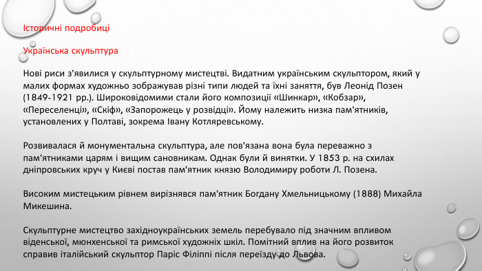 Історичні подробиціУкраїнська скульптура. Нові риси з’явилися у скульптурному мистецтві. Видатним українським скульптором, який у малих формах художньо зображував різні типи людей та їхні заняття, був Леонід Позен (1849-1921 рр.). Широковідомими стали його композиції «Шинкар», «Кобзар», «Переселенці», «Скіф», «Запорожець у розвідці». Йому належить низка пам’ятників, установлених у Полтаві, зокрема Івану Котляревському. Розвивалася й монументальна скульптура, але пов’язана вона була переважно з пам’ятниками царям і вищим сановникам. Однак були й винятки. У 1853 р. на схилах дніпровських круч у Києві постав пам’ятник князю Володимиру роботи Л. Позена. Високим мистецьким рівнем вирізнявся пам’ятник Богдану Хмельницькому (1888) Михайла Микешина. Скульптурне мистецтво західноукраїнських земель перебувало під значним впливом віденської, мюнхенської та римської художніх шкіл. Помітний вплив на його розвиток справив італійський скульптор Паріс Філіппі після переїзду до Львова.