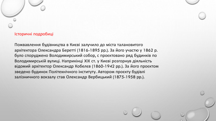 Історичні подробиціПожвавлення будівництва в Києві залучило до міста талановитого архітектора Олександра Беретті (1816-1895 рр.). За його участю у 1862 р. було споруджено Володимирський собор, с проєктовано ряд будинків по Володимирській вулиці. Наприкінці XIX ст. у Києві розгорнув діяльність відомий архітектор Олександр Кобелєв (1860-1942 рр.). За його проєктом зведено будинок Політехнічного інституту. Автором проєкту будівлі залізничного вокзалу став Олександр Вербицький (1875-1958 рр.).