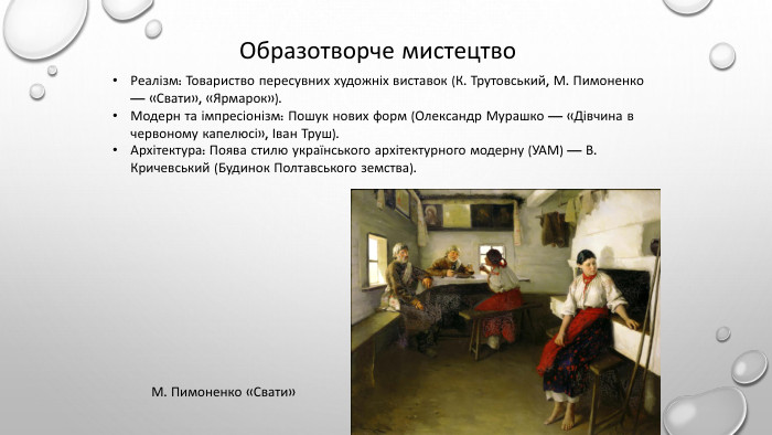 Образотворче мистецтво. Реалізм: Товариство пересувних художніх виставок (К. Трутовський, М. Пимоненко — «Свати», «Ярмарок»). Модерн та імпресіонізм: Пошук нових форм (Олександр Мурашко — «Дівчина в червоному капелюсі», Іван Труш). Архітектура: Поява стилю українського архітектурного модерну (УАМ) — В. Кричевський (Будинок Полтавського земства). М. Пимоненко «Свати»