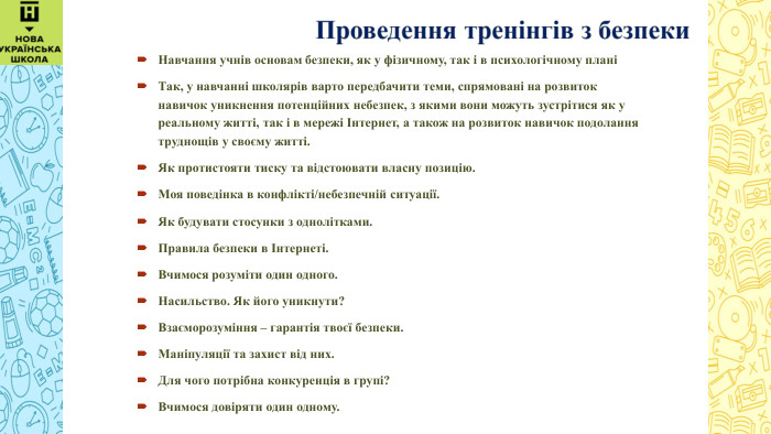  Навчання учнів основам безпеки, як у фізичному, так і в психологічному планіТак, у навчанні школярів варто передбачити теми, спрямовані на розвиток навичок уникнення потенційних небезпек, з якими вони можуть зустрітися як у реальному житті, так і в мережі Інтернет, а також на розвиток навичок подолання труднощів у своєму житті. Як протистояти тиску та відстоювати власну позицію. Моя поведінка в конфлікті/небезпечній ситуації. Як будувати стосунки з однолітками. Правила безпеки в Інтернеті. Вчимося розуміти один одного. Насильство. Як його уникнути?Взаєморозуміння – гарантія твоєї безпеки. Маніпуляції та захист від них. Для чого потрібна конкуренція в групі?Вчимося довіряти один одному.