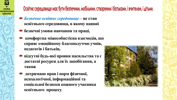  Безпечне освітнє середовище – це стан освітнього середовища, в якому наявні безпечні умови навчання та праці, комфортна міжособистісна взаємодія, що сприяє емоційному благополуччю учнів, педагогів і батьків, відсутні будь-які прояви насильства та є достатні ресурси для їх запобігання, а також дотримано прав і норм фізичної, психологічної, інформаційної та соціальної безпеки кожного учасника освітнього процесу. 