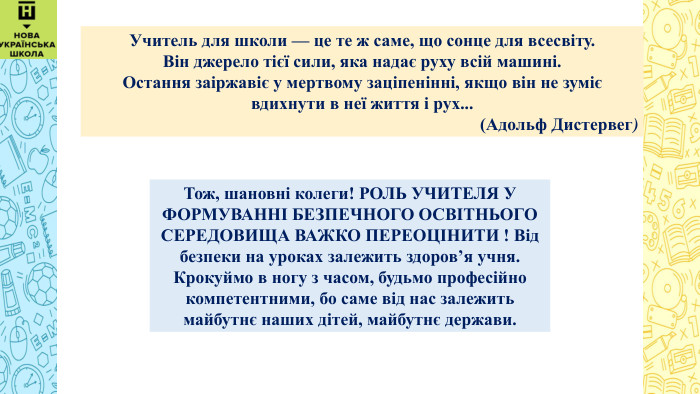  Учитель для школи — це те ж саме, що сонце для всесвіту. Він джерело тієї сили, яка надає руху всій машині. Остання заіржавіє у мертвому заціпенінні, якщо він не зуміє вдихнути в неї життя і рух... (Адольф Дистервег)Тож, шановні колеги! РОЛЬ УЧИТЕЛЯ У ФОРМУВАННІ БЕЗПЕЧНОГО ОСВІТНЬОГО СЕРЕДОВИЩА ВАЖКО ПЕРЕОЦІНИТИ ! Від безпеки на уроках залежить здоров’я учня. Крокуймо в ногу з часом, будьмо професійно компетентними, бо саме від нас залежить майбутнє наших дітей, майбутнє держави.