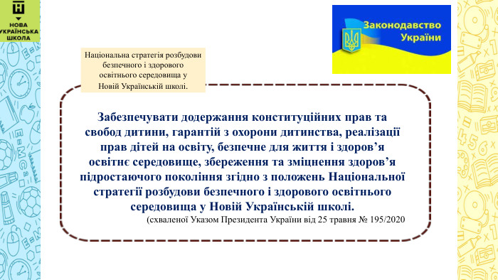  Забезпечувати додержання конституційних прав та свобод дитини, гарантій з охорони дитинства, реалізації прав дітей на освіту, безпечне для життя і здоров’я освітнє середовище, збереження та зміцнення здоров’я підростаючого покоління згідно з положень Національної стратегії розбудови безпечного і здорового освітнього середовища у Новій Українській школі.(схваленої Указом Президента України від 25 травня № 195/2020 Національна стратегія розбудови безпечного і здорового освітнього середовища у Новій Українській школі.
