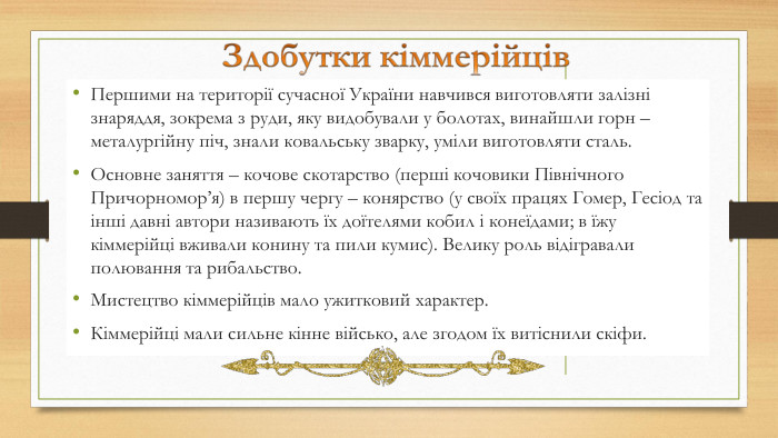 Першими на території сучасної України навчився виготовляти залізні знаряддя, зокрема з руди, яку видобували у болотах, винайшли горн – металургійну піч, знали ковальську зварку, уміли виготовляти сталь. Основне заняття – кочове скотарство (перші кочовики Північного Причорномор’я) в першу чергу – конярство (у своїх працях Гомер, Гесіод та інші давні автори називають їх доїтелями кобил і конеїдами; в їжу кіммерійці вживали конину та пили кумис). Велику роль відігравали полювання та рибальство.  Мистецтво кіммерійців мало ужитковий характер. Кіммерійці мали сильне кінне військо, але згодом їх витіснили скіфи. 