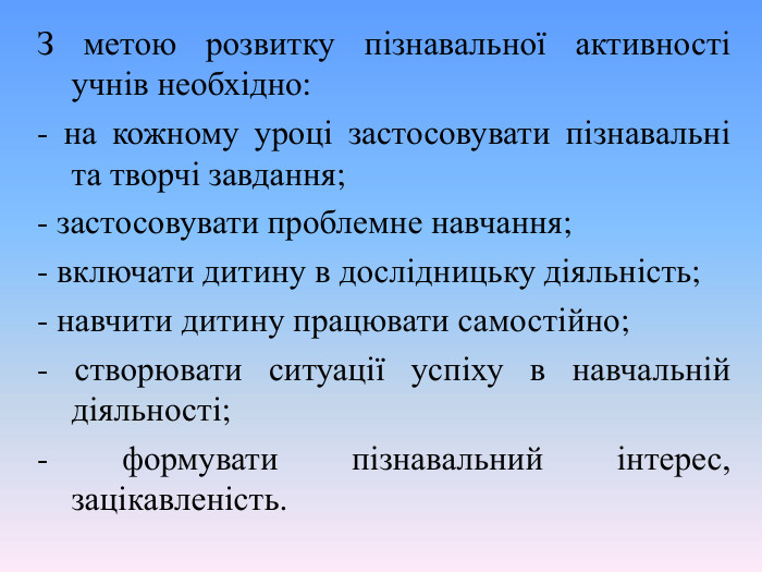 З метою розвитку пізнавальної активності учнів необхідно: - на кожному уроці застосовувати пізнавальні та творчі завдання; - застосовувати проблемне навчання; - включати дитину в дослідницьку діяльність; - навчити дитину працювати самостійно; - створювати ситуації успіху в навчальній діяльності; - формувати пізнавальний інтерес, зацікавленість.