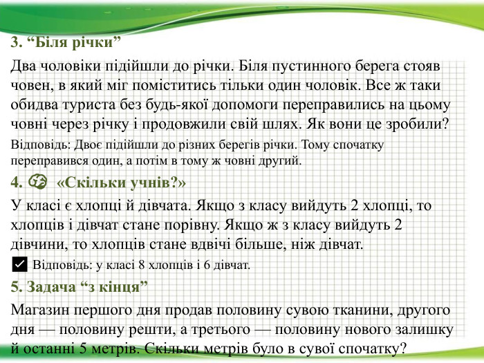 3. “Біля річки”Два чоловіки підійшли до річки. Біля пустинного берега стояв човен, в який міг поміститись тільки один чоловік. Все ж таки обидва туриста без будь-якої допомоги переправились на цьому човні через річку і продовжили свій шлях. Як вони це зробили?Відповідь: Двоє підійшли до різних берегів річки. Тому спочатку переправився один, а потім в тому ж човні другий.4. 🧠 «Скільки учнів?»У класі є хлопці й дівчата. Якщо з класу вийдуть 2 хлопці, то хлопців і дівчат стане порівну. Якщо ж з класу вийдуть 2 дівчини, то хлопців стане вдвічі більше, ніж дівчат.✅ Відповідь: у класі 8 хлопців і 6 дівчат.5. Задача “з кінця” Магазин першого дня продав половину сувою тканини, другого дня — половину решти, а третього — половину нового залишку й останні 5 метрів. Скільки метрів було в сувої спочатку?