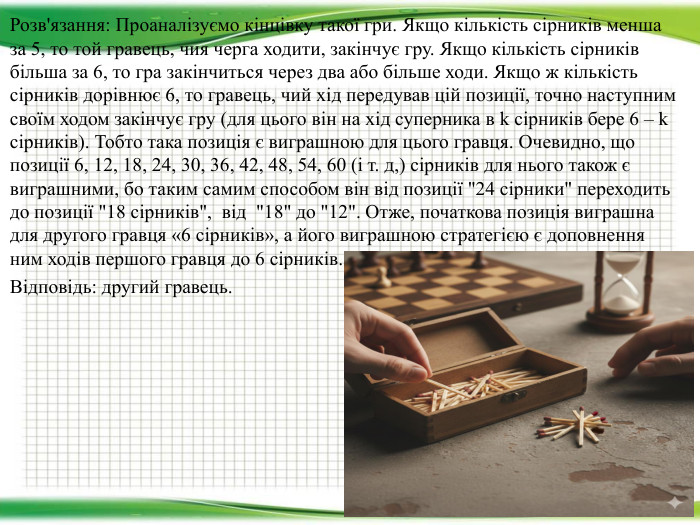 Розв'язання: Проаналізуємо кінцівку такої гри. Якщо кількість сірників менша за 5, то той гравець, чия черга ходити, закінчує гру. Якщо кількість сірників більша за 6, то гра закінчиться через два або більше ходи. Якщо ж кількість сірників дорівнює 6, то гравець, чий хід передував цій позиції, точно наступним своїм ходом закінчує гру (для цього він на хід суперника в k сірників бере 6 – k сірників). Тобто така позиція є виграшною для цього гравця. Очевидно, що позиції 6, 12, 18, 24, 30, 36, 42, 48, 54, 60 (і т. д,) сірників для нього також є виграшними, бо таким самим способом він від позиції 