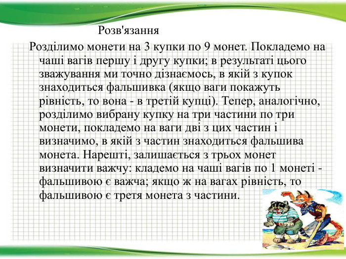  Розв'язання Розділимо монети на 3 купки по 9 монет. Покладемо на чаші вагів першу і другу купки; в результаті цього зважування ми точно дізнаємось, в якій з купок знаходиться фальшивка (якщо ваги покажуть рівність, то вона - в третій купці). Тепер, аналогічно, розділимо вибрану купку на три частини по три монети, покладемо на ваги дві з цих частин і визначимо, в якій з частин знаходиться фальшива монета. Нарешті, залишається з трьох монет визначити важчу: кладемо на чаші вагів по 1 монеті - фальшивою є важча; якщо ж на вагах рівність, то фальшивою є третя монета з частини. 