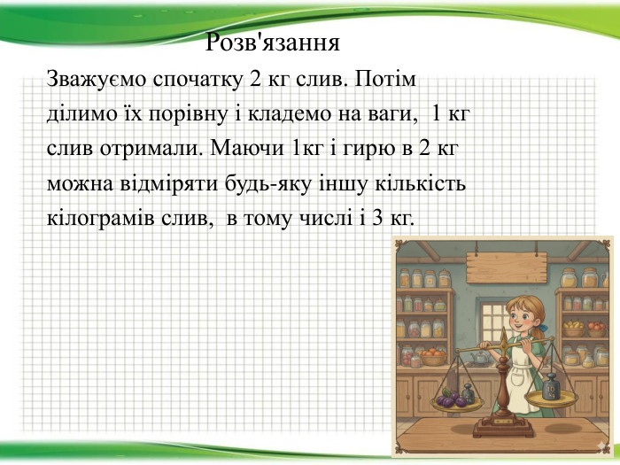  Розв'язання. Зважуємо спочатку 2 кг слив. Потімділимо їх порівну і кладемо на ваги, 1 кгслив отримали. Маючи 1кг і гирю в 2 кг можна відміряти будь-яку іншу кількість кілограмів слив,  в тому числі і 3 кг.
