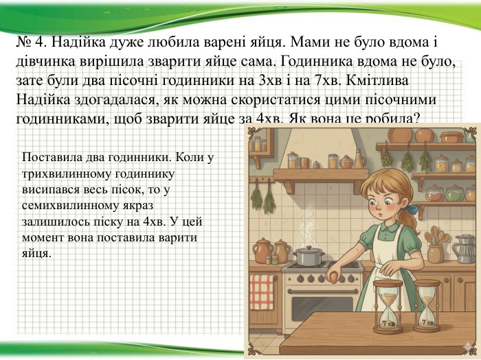 № 4. Надійка дуже любила варені яйця. Мами не було вдома і дівчинка вирішила зварити яйце сама. Годинника вдома не було, зате були два пісочні годинники на 3хв і на 7хв. Кмітлива Надійка здогадалася, як можна скористатися цими пісочними годинниками, щоб зварити яйце за 4хв. Як вона це робила?Поставила два годинники. Коли у трихвилинному годиннику висипався весь пісок, то у семихвилинному якраз залишилось піску на 4хв. У цей момент вона поставила варити яйця.
