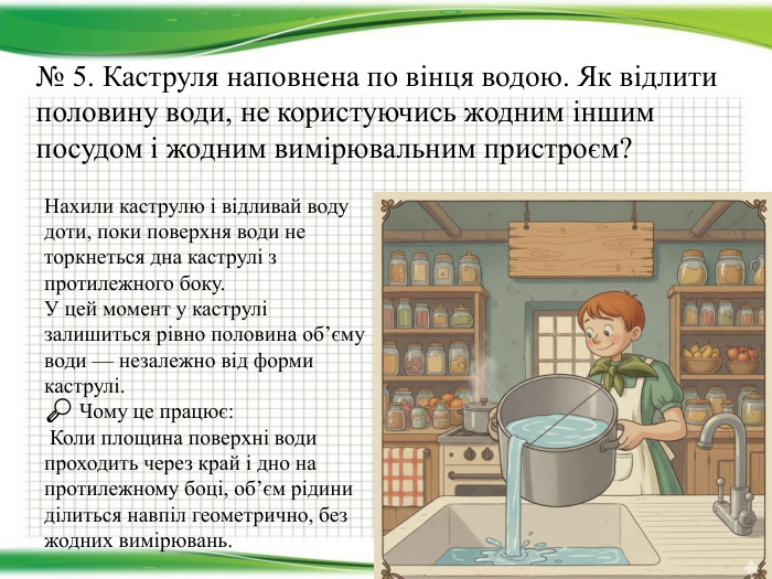 № 5. Каструля наповнена по вінця водою. Як відлити половину води, не користуючись жодним іншим посудом і жодним вимірювальним пристроєм? Нахили каструлю і відливай воду доти, поки поверхня води не торкнеться дна каструлі з протилежного боку. У цей момент у каструлі залишиться рівно половина об’єму води — незалежно від форми каструлі.🔎 Чому це працює: Коли площина поверхні води проходить через край і дно на протилежному боці, об’єм рідини ділиться навпіл геометрично, без жодних вимірювань.