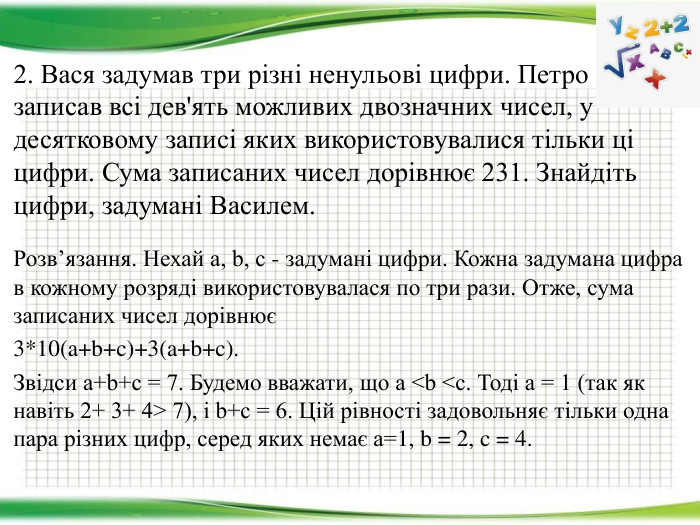 Розв’язання. Нехай a, b, c - задумані цифри. Кожна задумана цифра в кожному розряді використовувалася по три рази. Отже, сума записаних чисел дорівнює3*10(a+b+c)+3(a+b+c). Звідси a+b+c = 7. Будемо вважати, що a <b <c. Тоді a = 1 (так як навіть 2+ 3+ 4> 7), і b+c = 6. Цій рівності задовольняє тільки одна пара різних цифр, серед яких немає а=1, b = 2, c = 4.2. Вася задумав три різні ненульові цифри. Петро записав всі дев'ять можливих двозначних чисел, у десятковому записі яких використовувалися тільки ці цифри. Сума записаних чисел дорівнює 231. Знайдіть цифри, задумані Василем.