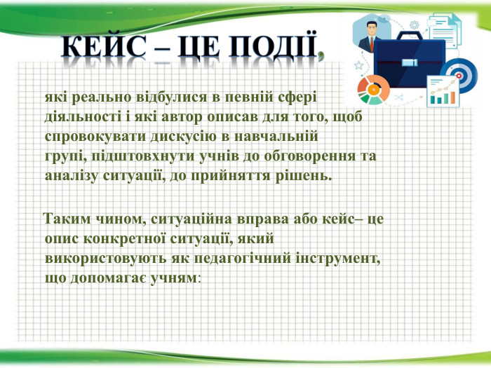 Кейс – це події,	які реально відбулися в певній сфері діяльності і які автор описав для того, щоб спровокувати дискусію в навчальній групі, підштовхнути учнів до обговорення та аналізу ситуації, до прийняття рішень. Таким чином, ситуаційна вправа або кейс– це опис конкретної ситуації, який використовують як педагогічний інструмент, що допомагає учням: