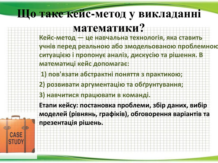 Що таке кейс-метод у викладанні математики?Кейс-метод — це навчальна технологія, яка ставить учнів перед реальною або змодельованою проблемною ситуацією і пропонує аналіз, дискусію та рішення. В математиці кейс допомагає: 1) пов'язати абстрактні поняття з практикою; 2) розвивати аргументацію та обґрунтування; 3) навчитися працювати в команді. Етапи кейсу: постановка проблеми, збір даних, вибір моделей (рівнянь, графіків), обговорення варіантів та презентація рішень.