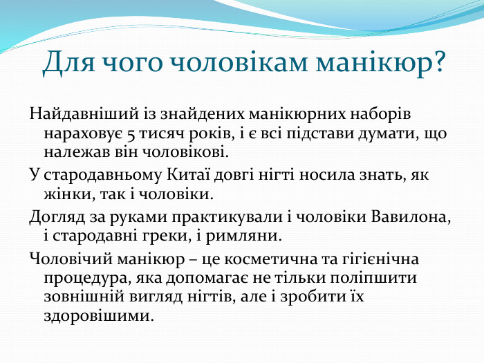 Для чого чоловікам манікюр?Найдавніший із знайдених манікюрних наборів нараховує 5 тисяч років, і є всі підстави думати, що належав він чоловікові. У стародавньому Китаї довгі нігті носила знать, як жінки, так і чоловіки. Догляд за руками практикували і чоловіки Вавилона, і стародавні греки, і римляни. Чоловічий манікюр – це косметична та гігієнічна процедура, яка допомагає не тільки поліпшити зовнішній вигляд нігтів, але і зробити їх здоровішими.