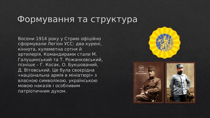 Формування та структура. Восени 1914 року у Стрию офіційно сформували Легіон УСС: два курені, кіннота, кулеметна сотня й артилерія. Командирами стали М. Галущинський та Т. Рожанковський, пізніше – Г. Косак, О. Букшований, Д. Вітовський. Це була своєрідна «національна армія в мініатюрі» з власною символікою, українською мовою наказів і особливим патріотичним духом.