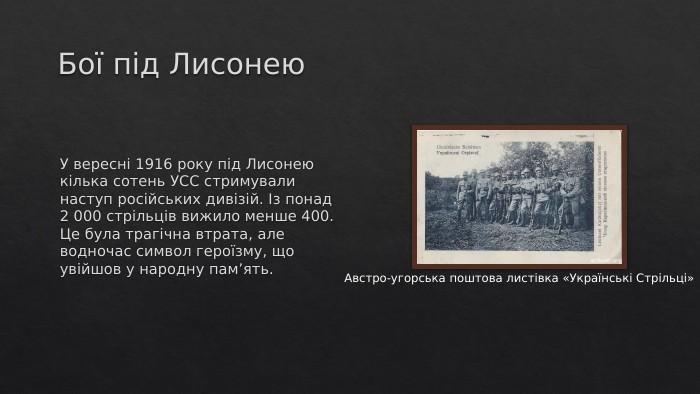 Бої під Лисонею. У вересні 1916 року під Лисонею кілька сотень УСС стримували наступ російських дивізій. Із понад 2 000 стрільців вижило менше 400. Це була трагічна втрата, але водночас символ героїзму, що увійшов у народну пам’ять. Австро-угорська поштова листівка «Українські Стрільці»