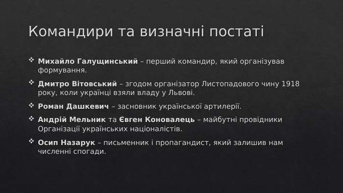 Командири та визначні постатіМихайло Галущинський – перший командир, який організував формування. Дмитро Вітовський – згодом організатор Листопадового чину 1918 року, коли українці взяли владу у Львові. Роман Дашкевич – засновник української артилерії. Андрій Мельник та Євген Коновалець – майбутні провідники Організації українських націоналістів. Осип Назарук – письменник і пропагандист, який залишив нам численні спогади.
