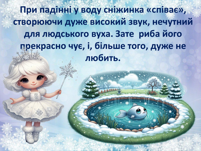 При падінні у воду сніжинка «співає», створюючи дуже високий звук, нечутний для людського вуха. Зате  риба його прекрасно чує, і, більше того, дуже не любить.