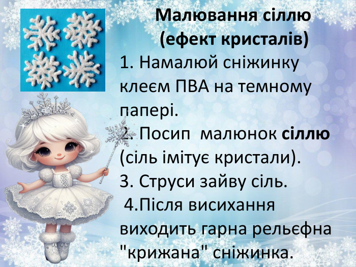  Малювання сіллю (ефект кристалів)1. Намалюй сніжинку клеєм ПВА на темному папері.2. Посип малюнок сіллю (сіль імітує кристали).3. Струси зайву сіль. 4. Після висихання виходить гарна рельєфна 