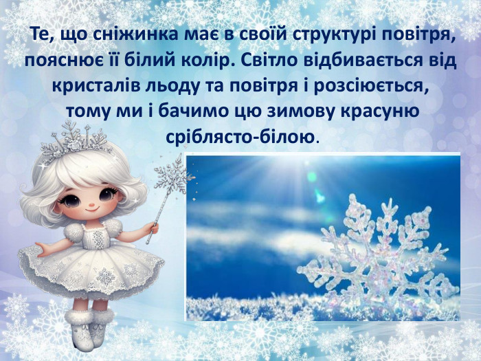  Те, що сніжинка має в своїй структурі повітря, пояснює її білий колір. Світло відбивається від кристалів льоду та повітря і розсіюється, тому ми і бачимо цю зимову красуню сріблясто-білою.