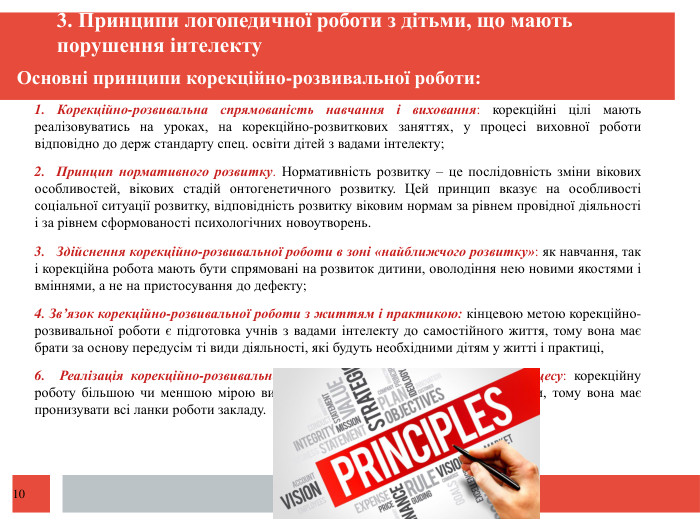  Основні принципи корекційно-розвивальної роботи: 1. Корекційно-розвивальна спрямованість навчання і виховання: корекційні цілі мають реалізовуватись на уроках, на корекційно-розвиткових заняттях, у процесі виховної роботи відповідно до держ стандарту спец. освіти дітей з вадами інтелекту; 2. Принцип нормативного розвитку. Нормативність розвитку – це послідовність зміни вікових особливостей, вікових стадій онтогенетичного розвитку. Цей принцип вказує на особливості соціальної ситуації розвитку, відповідність розвитку віковим нормам за рівнем провідної діяльності і за рівнем сформованості психологічних новоутворень.3. Здійснення корекційно-розвивальної роботи в зоні «найближчого розвитку»: як навчання, так і корекційна робота мають бути спрямовані на розвиток дитини, оволодіння нею новими якостями і вміннями, а не на пристосування до дефекту; 4. Зв’язок корекційно-розвивальної роботи з життям і практикою: кінцевою метою корекційно-розвивальної роботи є підготовка учнів з вадами інтелекту до самостійного життя, тому вона має брати за основу передусім ті види діяльності, які будуть необхідними дітям у житті і практиці, 6. Реалізація корекційно-розвивальної роботи в усіх ланках освітнього процесу: корекційну роботу більшою чи меншою мірою виконують всі працівники спеціальної школи, тому вона має пронизувати всі ланки роботи закладу. 3. Принципи логопедичної роботи з дітьми, що мають порушення інтелекту10