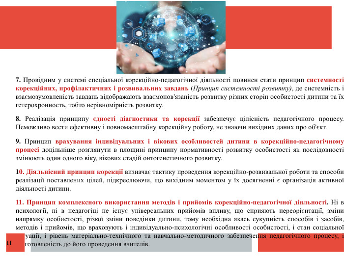  7. Провідним у системі спеціальної корекційно-педагогічної діяльності повинен стати принцип системності корекційних, профілактичних і розвивальних завдань (Принцип системності розвитку), де системність і взаємозумовленість завдань відображають взаємопов'язаність розвитку різних сторін особистості дитини та їх гетерохронность, тобто нерівномірність розвитку. 8. Реалізація принципу єдності діагностики та корекції забезпечує цілісність педагогічного процесу. Неможливо вести ефективну і повномасштабну корекційну роботу, не знаючи вихідних даних про об'єкт. 9. Принцип врахування індивідуальних і вікових особливостей дитини в корекційно-педагогічному процесі доцільніше розглянути в площині принципу нормативності розвитку особистості як послідовності змінюють один одного віку, вікових стадій онтогенетичного розвитку.10. Діяльнісний принцип корекції визначає тактику проведення корекційно-розвивальної роботи та способи реалізації поставлених цілей, підкреслюючи, що вихідним моментом у їх досягненні є організація активної діяльності дитини. 11. Принцип комплексного використання методів і прийомів корекційно-педагогічної діяльності. Ні в психології, ні в педагогіці не існує універсальних прийомів впливу, що сприяють переорієнтації, зміни напрямку особистості, різкої зміни поведінки дитини, тому необхідна якась сукупність способів і засобів, методів і прийомів, що враховують і індивідуально-психологічні особливості особистості, і стан соціальної ситуації, і рівень матеріально-технічного та навчально-методичного забезпечення педагогічного процесу, і підготовленість до його проведення вчителів.11