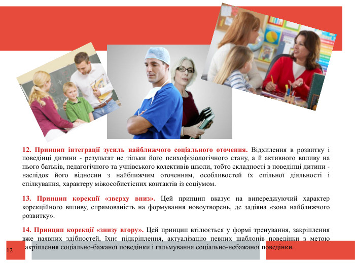  12. Принцип інтеграції зусиль найближчого соціального оточення. Відхилення в розвитку і поведінці дитини - результат не тільки його психофізіологічного стану, а й активного впливу на нього батьків, педагогічного та учнівського колективів школи, тобто складності в поведінці дитини - наслідок його відносин з найближчим оточенням, особливостей їх спільної діяльності і спілкування, характеру міжособистісних контактів із соціумом.13. Принцип корекції «зверху вниз». Цей принцип вказує на випереджуючий характер корекційного впливу, спрямованість на формування новоутворень, де задіяна «зона найближчого розвитку».14. Принцип корекції «знизу вгору». Цей принцип втілюється у формі тренування, закріплення вже наявних здібностей, їхнє підкріплення, актуалізацію певних шаблонів поведінки з метою закріплення соціально-бажаної поведінки і гальмування соціально-небажаної поведінки.12