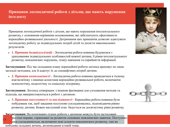  Принципи логопедичної роботи з дітьми, що мають порушення інтелекту. Принципи логопедичної роботи з дітьми, що мають порушення інтелектуального розвитку, є основними керівними положеннями, які забезпечують ефективність корекційно-розвивальної діяльності. Дотримання цих принципів дозволяє адаптувати логопедичну роботу до індивідуальних потреб дітей та досягти максимальних результатів.1. Принцип індивідуалізації - Логопедична робота повинна будуватися з урахуванням індивідуальних особливостей кожної дитини, її рівня інтелектуального розвитку, мовленнєвих порушень, темпу навчання та сприйняття інформації. Застосування: Під час складання плану корекційної роботи логопед враховує не лише загальні методики, але й адаптує їх до специфічних потреб дитини. 2. Принцип комплексності - Логопедична робота повинна проводитися в тісному взаємозв'язку з іншими аспектами корекційно-розвивальної роботи, включаючи психологічну, педагогічну та соціальну підтримку. Застосування: Логопед співпрацює з іншими фахівцями для узгодження методів та підходів, що використовуються в роботі з дитиною. 3. Принцип поступовості та послідовності - Корекційна робота повинна бути побудована так, щоб завдання поступово ускладнювались, відповідаючи рівню розвитку дитини. Кожен наступний етап базується на досягнутому рівні розвитку. Застосування: На початкових етапах роботи з дитиною можуть бути застосовані найпростіші вправи, спрямовані на розвиток основних мовленнєвих навичок. Поступово завдання ускладнюються, включаючи нові аспекти мовленнєвого розвитку, такі як побудова складних речень, розповідання історій тощо.13
