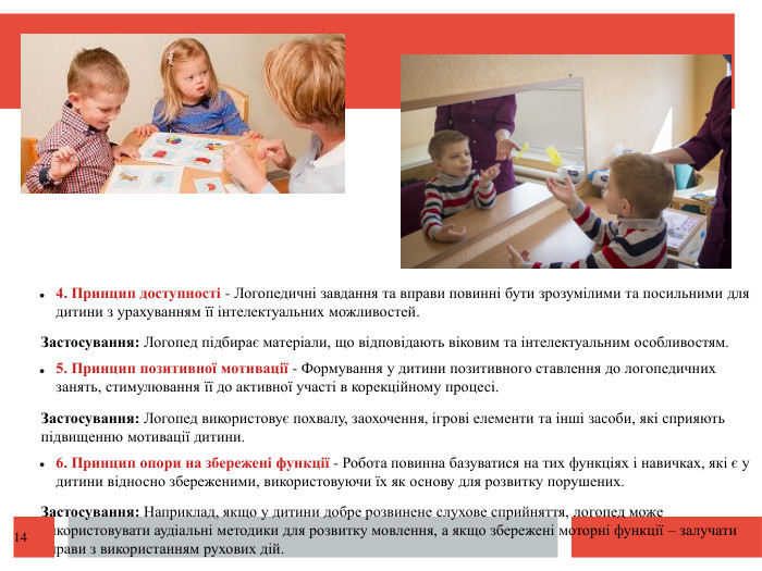  4. Принцип доступності - Логопедичні завдання та вправи повинні бути зрозумілими та посильними для дитини з урахуванням її інтелектуальних можливостей. Застосування: Логопед підбирає матеріали, що відповідають віковим та інтелектуальним особливостям. 5. Принцип позитивної мотивації - Формування у дитини позитивного ставлення до логопедичних занять, стимулювання її до активної участі в корекційному процесі. Застосування: Логопед використовує похвалу, заохочення, ігрові елементи та інші засоби, які сприяють підвищенню мотивації дитини. 6. Принцип опори на збережені функції - Робота повинна базуватися на тих функціях і навичках, які є у дитини відносно збереженими, використовуючи їх як основу для розвитку порушених. Застосування: Наприклад, якщо у дитини добре розвинене слухове сприйняття, логопед може використовувати аудіальні методики для розвитку мовлення, а якщо збережені моторні функції – залучати вправи з використанням рухових дій.14