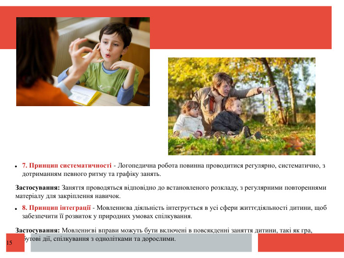  7. Принцип систематичності - Логопедична робота повинна проводитися регулярно, систематично, з дотриманням певного ритму та графіку занять. Застосування: Заняття проводяться відповідно до встановленого розкладу, з регулярними повтореннями матеріалу для закріплення навичок. 8. Принцип інтеграції - Мовленнєва діяльність інтегрується в усі сфери життєдіяльності дитини, щоб забезпечити її розвиток у природних умовах спілкування. Застосування: Мовленнєві вправи можуть бути включені в повсякденні заняття дитини, такі як гра, побутові дії, спілкування з однолітками та дорослими. 15
